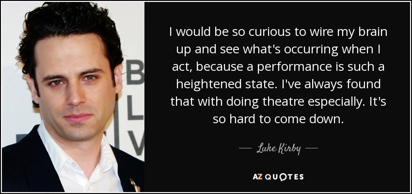 I would be so curious to wire my brain up and see what's occurring when I act, because a performance is such a heightened state. I've always found that with doing theatre especially. It's so hard to come down. - Luke Kirby