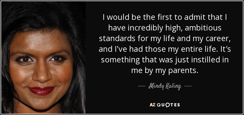 I would be the first to admit that I have incredibly high, ambitious standards for my life and my career, and I've had those my entire life. It's something that was just instilled in me by my parents. - Mindy Kaling