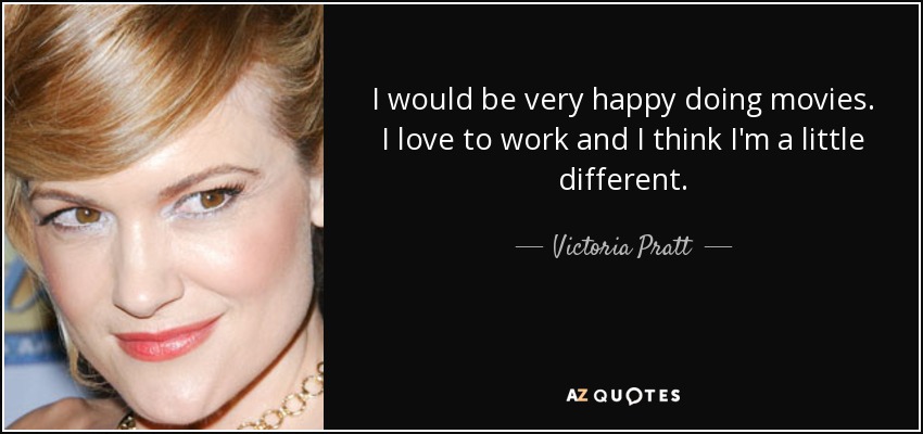 I would be very happy doing movies. I love to work and I think I'm a little different. - Victoria Pratt