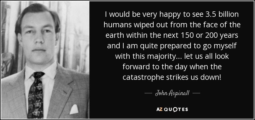 I would be very happy to see 3.5 billion humans wiped out from the face of the earth within the next 150 or 200 years and I am quite prepared to go myself with this majority... let us all look forward to the day when the catastrophe strikes us down! - John Aspinall