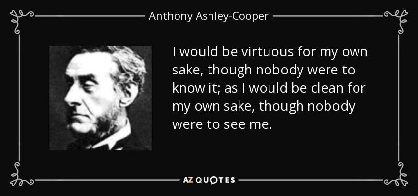 I would be virtuous for my own sake, though nobody were to know it; as I would be clean for my own sake, though nobody were to see me. - Anthony Ashley-Cooper, 7th Earl of Shaftesbury