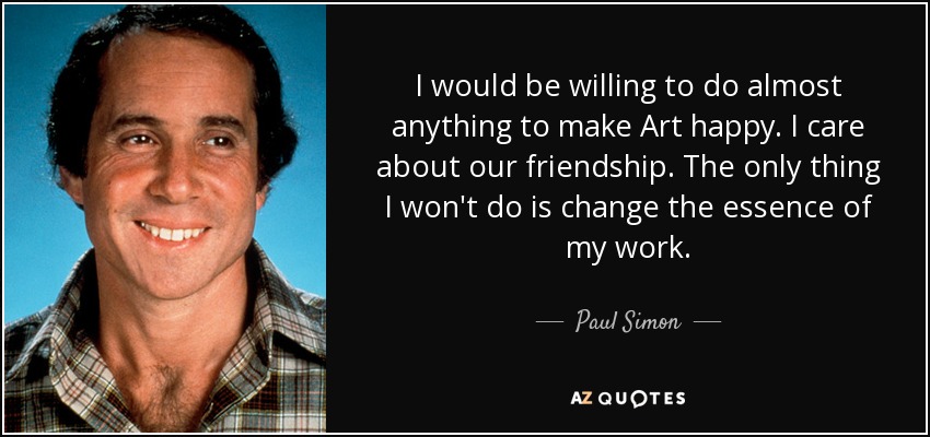 I would be willing to do almost anything to make Art happy. I care about our friendship. The only thing I won't do is change the essence of my work. - Paul Simon