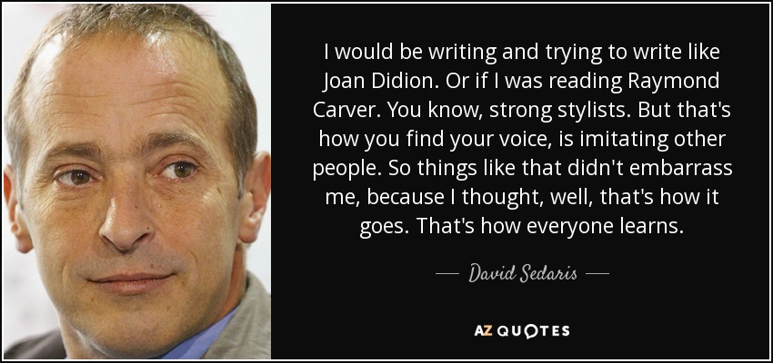 I would be writing and trying to write like Joan Didion. Or if I was reading Raymond Carver. You know, strong stylists. But that's how you find your voice, is imitating other people. So things like that didn't embarrass me, because I thought, well, that's how it goes. That's how everyone learns. - David Sedaris