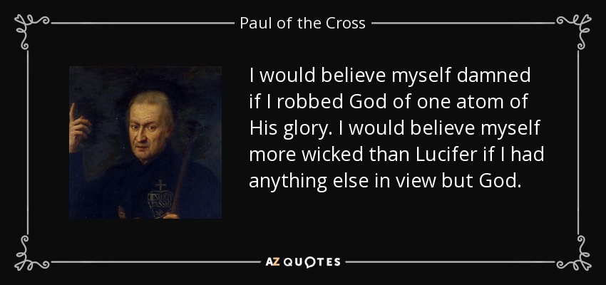 I would believe myself damned if I robbed God of one atom of His glory. I would believe myself more wicked than Lucifer if I had anything else in view but God. - Paul of the Cross