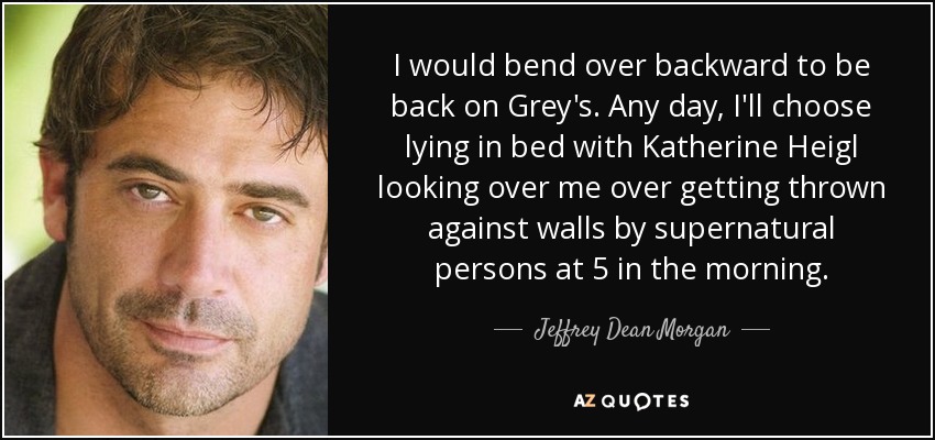 I would bend over backward to be back on Grey's. Any day, I'll choose lying in bed with Katherine Heigl looking over me over getting thrown against walls by supernatural persons at 5 in the morning. - Jeffrey Dean Morgan