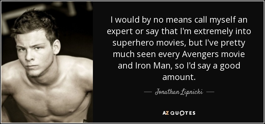I would by no means call myself an expert or say that I'm extremely into superhero movies, but I've pretty much seen every Avengers movie and Iron Man, so I'd say a good amount. - Jonathan Lipnicki
