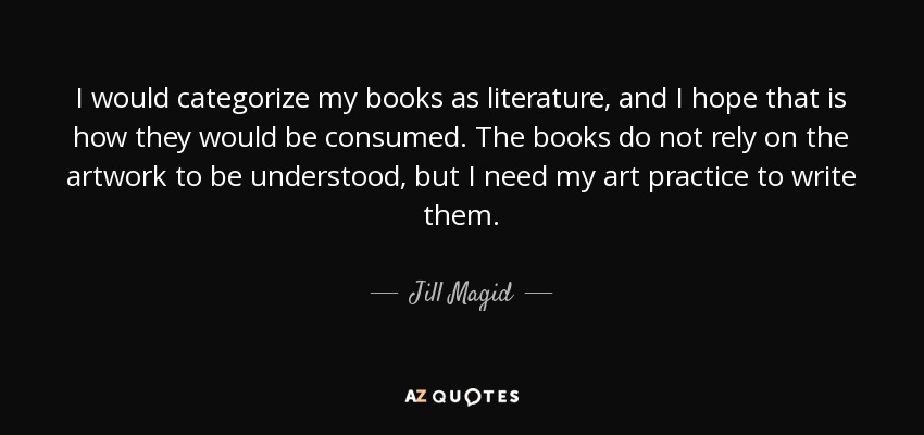 I would categorize my books as literature, and I hope that is how they would be consumed. The books do not rely on the artwork to be understood, but I need my art practice to write them. - Jill Magid