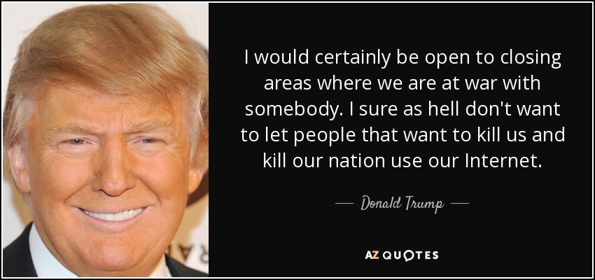 I would certainly be open to closing areas where we are at war with somebody. I sure as hell don't want to let people that want to kill us and kill our nation use our Internet. - Donald Trump