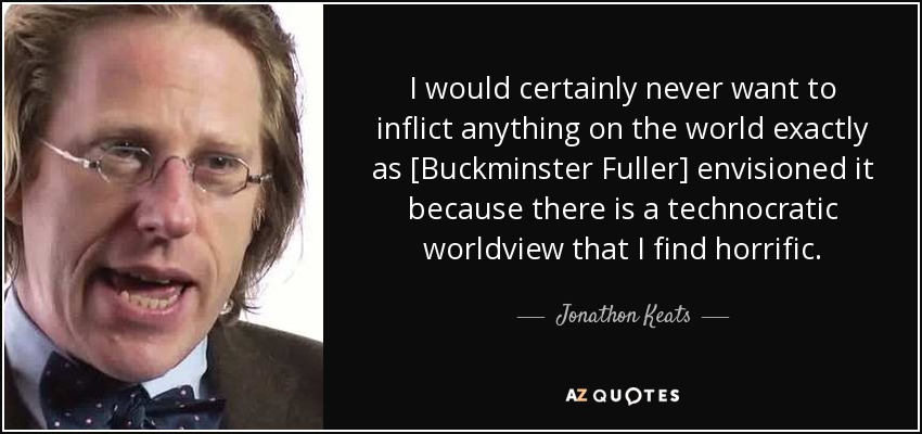 I would certainly never want to inflict anything on the world exactly as [Buckminster Fuller] envisioned it because there is a technocratic worldview that I find horrific. - Jonathon Keats
