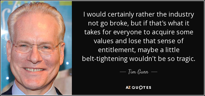 I would certainly rather the industry not go broke, but if that's what it takes for everyone to acquire some values and lose that sense of entitlement, maybe a little belt-tightening wouldn't be so tragic. - Tim Gunn