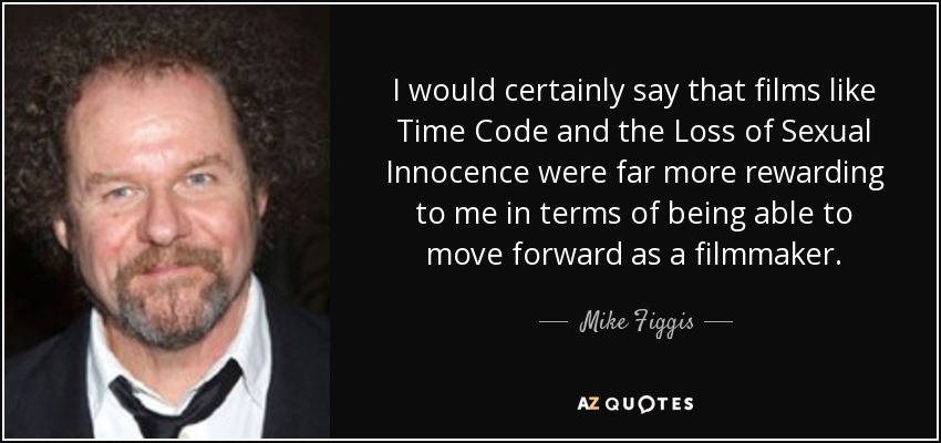 I would certainly say that films like Time Code and the Loss of Sexual Innocence were far more rewarding to me in terms of being able to move forward as a filmmaker. - Mike Figgis