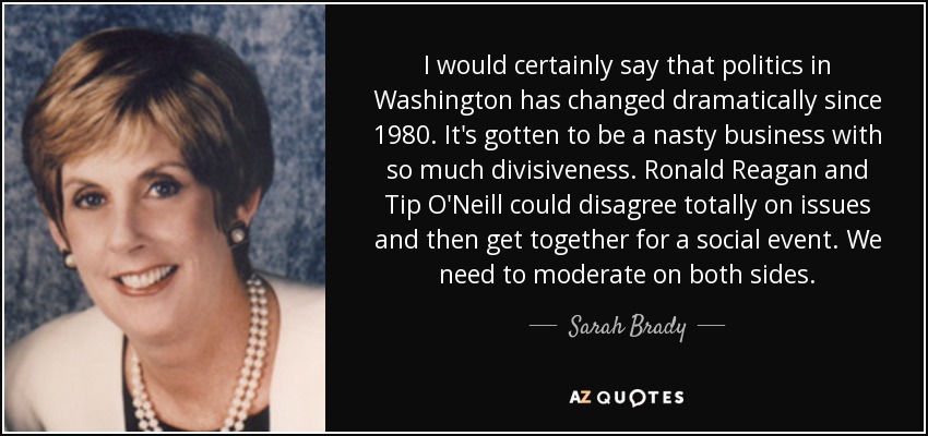 I would certainly say that politics in Washington has changed dramatically since 1980. It's gotten to be a nasty business with so much divisiveness. Ronald Reagan and Tip O'Neill could disagree totally on issues and then get together for a social event. We need to moderate on both sides. - Sarah Brady
