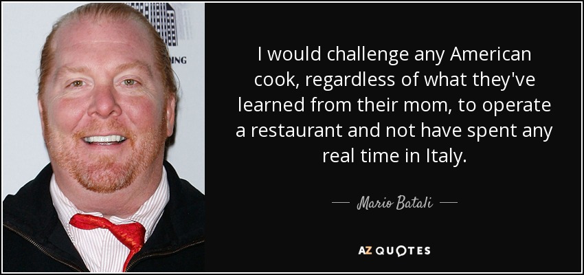 I would challenge any American cook, regardless of what they've learned from their mom, to operate a restaurant and not have spent any real time in Italy. - Mario Batali