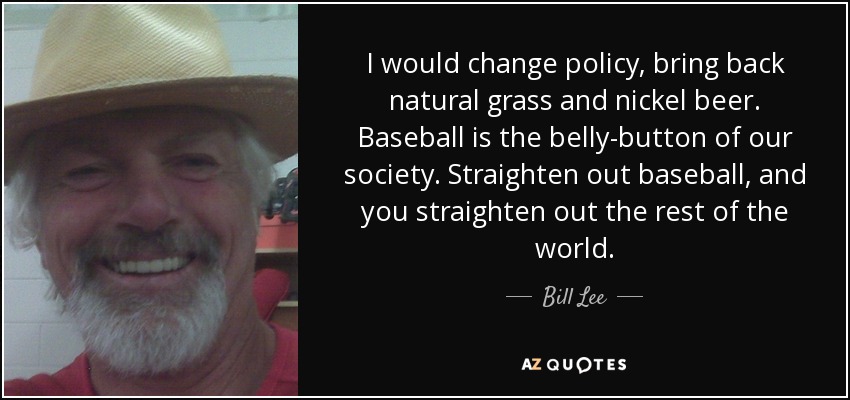 I would change policy, bring back natural grass and nickel beer. Baseball is the belly-button of our society. Straighten out baseball, and you straighten out the rest of the world. - Bill Lee