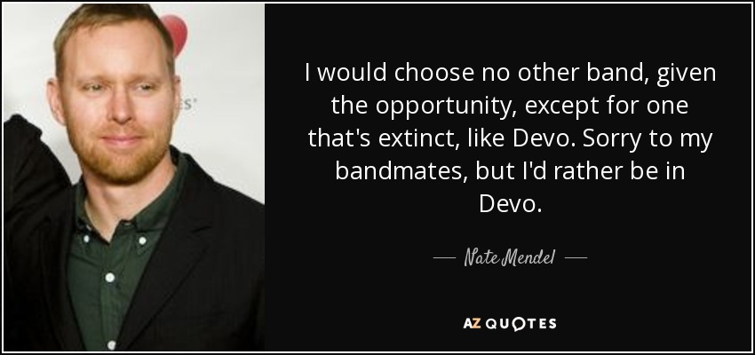 I would choose no other band, given the opportunity, except for one that's extinct, like Devo. Sorry to my bandmates, but I'd rather be in Devo. - Nate Mendel