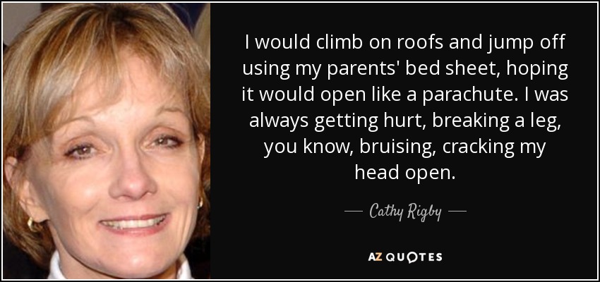 I would climb on roofs and jump off using my parents' bed sheet, hoping it would open like a parachute. I was always getting hurt, breaking a leg, you know, bruising, cracking my head open. - Cathy Rigby