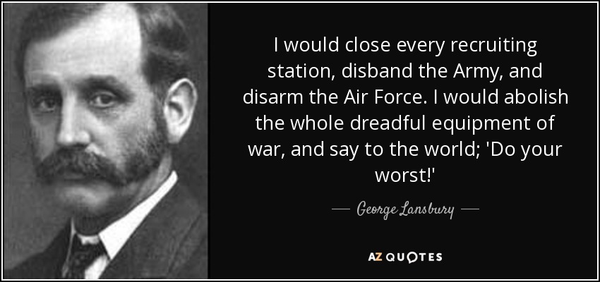 I would close every recruiting station, disband the Army, and disarm the Air Force. I would abolish the whole dreadful equipment of war, and say to the world; 'Do your worst!' - George Lansbury