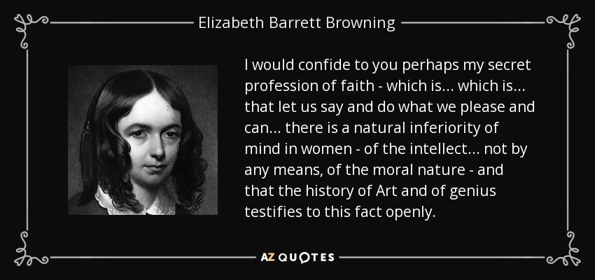 I would confide to you perhaps my secret profession of faith - which is ... which is ... that let us say and do what we please and can ... there is a natural inferiority of mind in women - of the intellect ... not by any means, of the moral nature - and that the history of Art and of genius testifies to this fact openly. - Elizabeth Barrett Browning