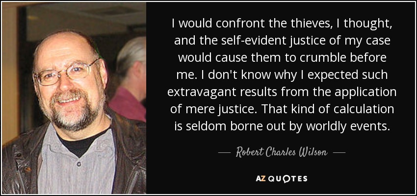 I would confront the thieves, I thought, and the self-evident justice of my case would cause them to crumble before me. I don't know why I expected such extravagant results from the application of mere justice. That kind of calculation is seldom borne out by worldly events. - Robert Charles Wilson