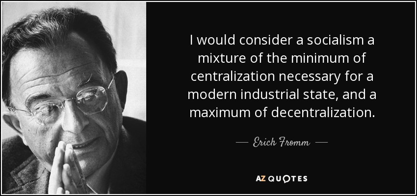 I would consider a socialism a mixture of the minimum of centralization necessary for a modern industrial state, and a maximum of decentralization. - Erich Fromm