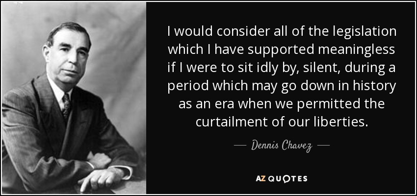 I would consider all of the legislation which I have supported meaningless if I were to sit idly by, silent, during a period which may go down in history as an era when we permitted the curtailment of our liberties. - Dennis Chavez