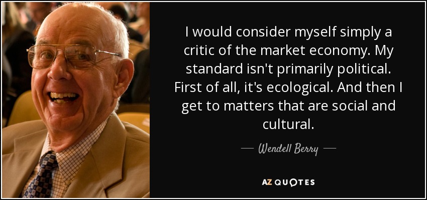 I would consider myself simply a critic of the market economy. My standard isn't primarily political. First of all, it's ecological. And then I get to matters that are social and cultural. - Wendell Berry