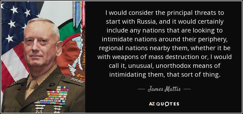I would consider the principal threats to start with Russia, and it would certainly include any nations that are looking to intimidate nations around their periphery, regional nations nearby them, whether it be with weapons of mass destruction or, I would call it, unusual, unorthodox means of intimidating them, that sort of thing. - James Mattis