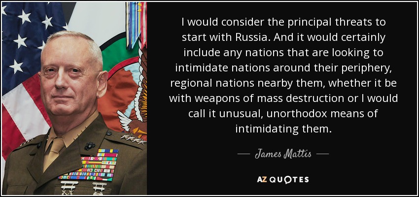 I would consider the principal threats to start with Russia. And it would certainly include any nations that are looking to intimidate nations around their periphery, regional nations nearby them, whether it be with weapons of mass destruction or I would call it unusual, unorthodox means of intimidating them. - James Mattis