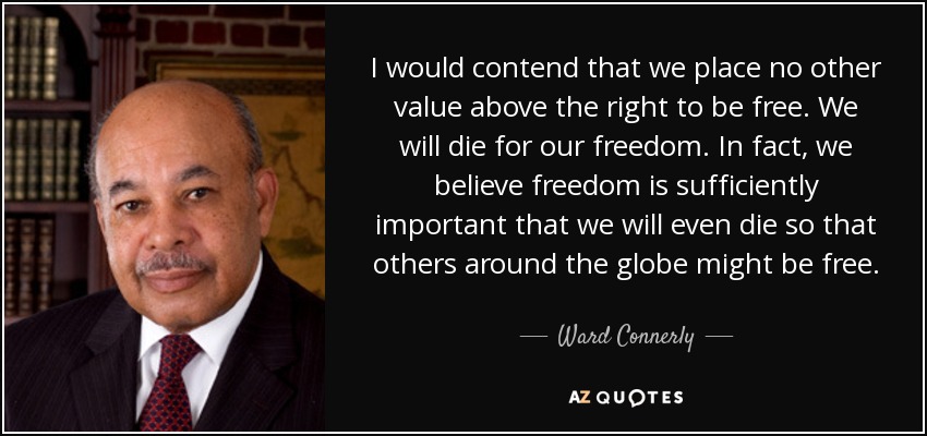 I would contend that we place no other value above the right to be free. We will die for our freedom. In fact, we believe freedom is sufficiently important that we will even die so that others around the globe might be free. - Ward Connerly