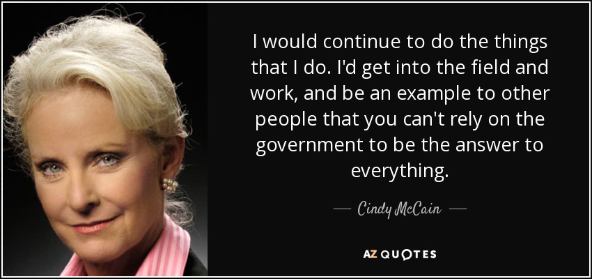 I would continue to do the things that I do. I'd get into the field and work, and be an example to other people that you can't rely on the government to be the answer to everything. - Cindy McCain