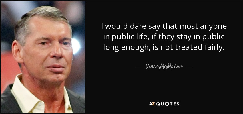 I would dare say that most anyone in public life, if they stay in public long enough, is not treated fairly. - Vince McMahon