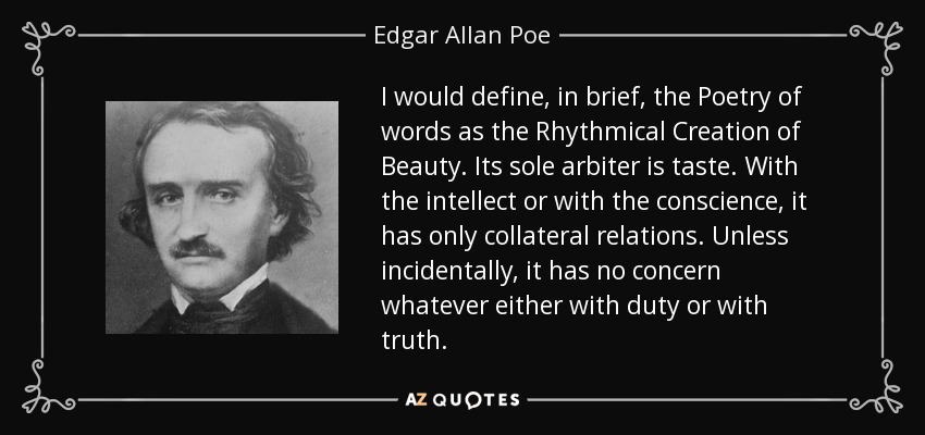 I would define, in brief, the Poetry of words as the Rhythmical Creation of Beauty. Its sole arbiter is taste. With the intellect or with the conscience, it has only collateral relations. Unless incidentally, it has no concern whatever either with duty or with truth. - Edgar Allan Poe