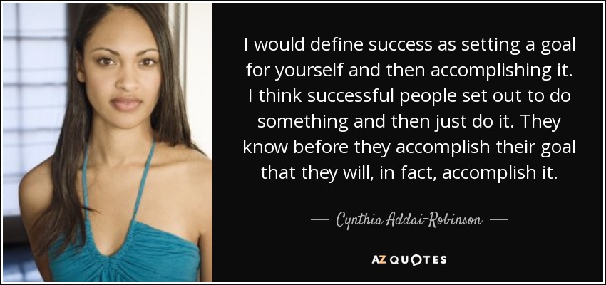 I would define success as setting a goal for yourself and then accomplishing it. I think successful people set out to do something and then just do it. They know before they accomplish their goal that they will, in fact, accomplish it. - Cynthia Addai-Robinson