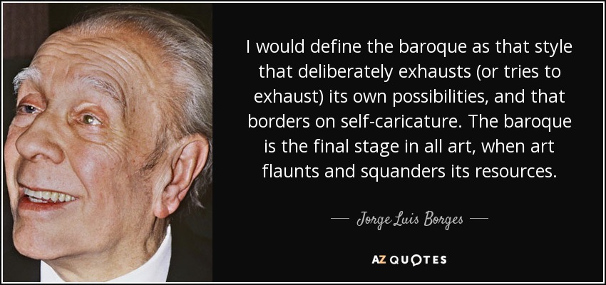 I would define the baroque as that style that deliberately exhausts (or tries to exhaust) its own possibilities, and that borders on self-caricature. The baroque is the final stage in all art, when art flaunts and squanders its resources. - Jorge Luis Borges