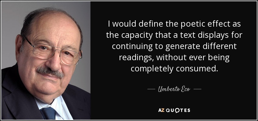 I would define the poetic effect as the capacity that a text displays for continuing to generate different readings, without ever being completely consumed. - Umberto Eco