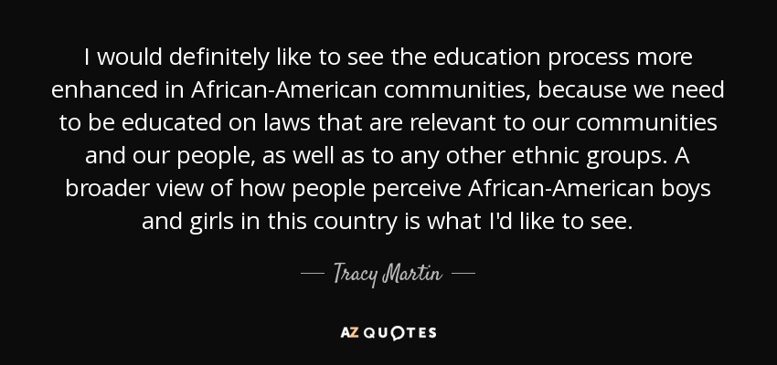 I would definitely like to see the education process more enhanced in African-American communities, because we need to be educated on laws that are relevant to our communities and our people, as well as to any other ethnic groups. A broader view of how people perceive African-American boys and girls in this country is what I'd like to see. - Tracy Martin