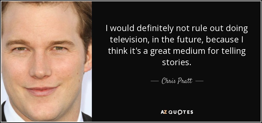 I would definitely not rule out doing television, in the future, because I think it's a great medium for telling stories. - Chris Pratt