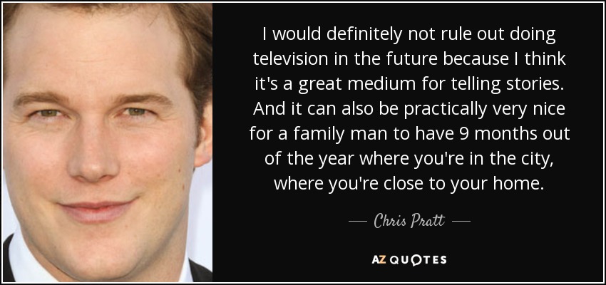 I would definitely not rule out doing television in the future because I think it's a great medium for telling stories. And it can also be practically very nice for a family man to have 9 months out of the year where you're in the city, where you're close to your home. - Chris Pratt