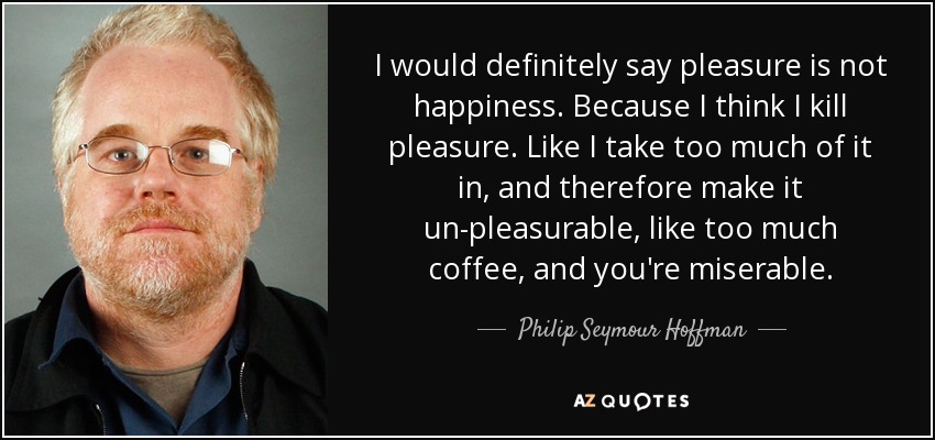 I would definitely say pleasure is not happiness. Because I think I kill pleasure. Like I take too much of it in, and therefore make it un-pleasurable, like too much coffee, and you're miserable. - Philip Seymour Hoffman