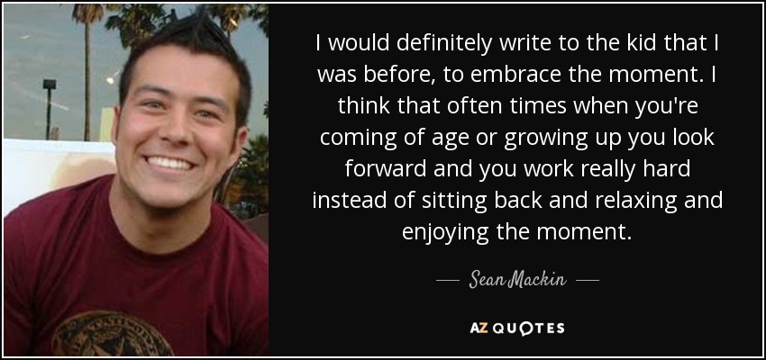 I would definitely write to the kid that I was before, to embrace the moment. I think that often times when you're coming of age or growing up you look forward and you work really hard instead of sitting back and relaxing and enjoying the moment. - Sean Mackin