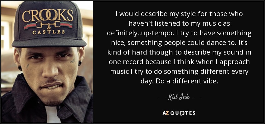 I would describe my style for those who haven't listened to my music as definitely..up-tempo. I try to have something nice, something people could dance to. It's kind of hard though to describe my sound in one record because I think when I approach music I try to do something different every day. Do a different vibe. - Kid Ink