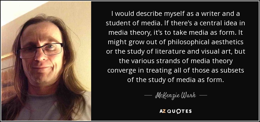 I would describe myself as a writer and a student of media. If there's a central idea in media theory, it's to take media as form. It might grow out of philosophical aesthetics or the study of literature and visual art, but the various strands of media theory converge in treating all of those as subsets of the study of media as form. - McKenzie Wark