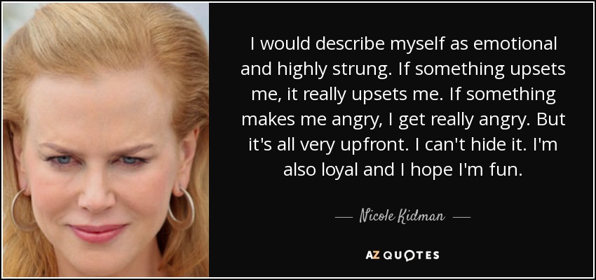I would describe myself as emotional and highly strung. If something upsets me, it really upsets me. If something makes me angry, I get really angry. But it's all very upfront. I can't hide it. I'm also loyal and I hope I'm fun. - Nicole Kidman