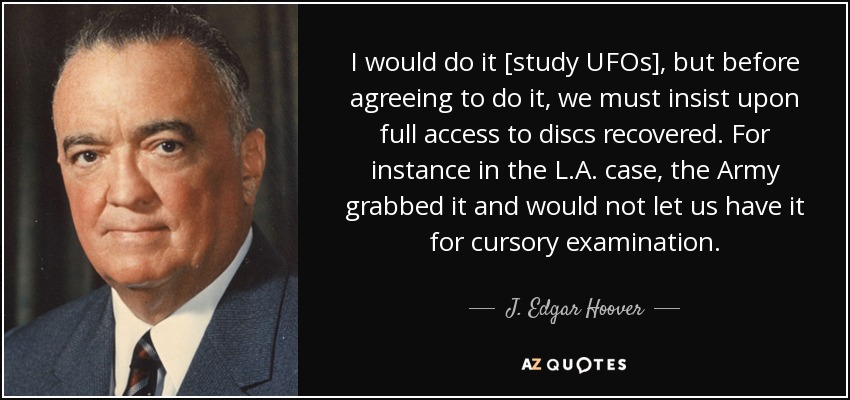 I would do it [study UFOs], but before agreeing to do it, we must insist upon full access to discs recovered. For instance in the L.A. case, the Army grabbed it and would not let us have it for cursory examination. - J. Edgar Hoover