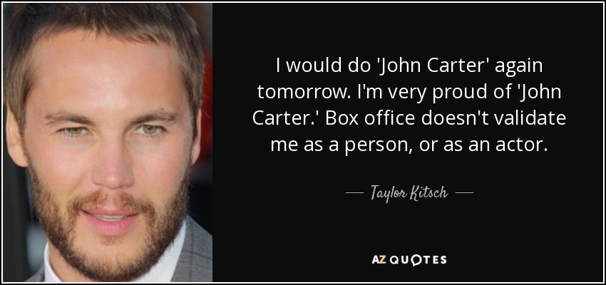 I would do 'John Carter' again tomorrow. I'm very proud of 'John Carter.' Box office doesn't validate me as a person, or as an actor. - Taylor Kitsch