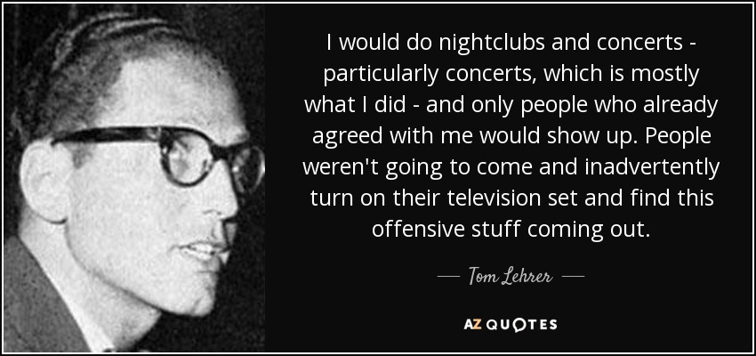 I would do nightclubs and concerts - particularly concerts, which is mostly what I did - and only people who already agreed with me would show up. People weren't going to come and inadvertently turn on their television set and find this offensive stuff coming out. - Tom Lehrer