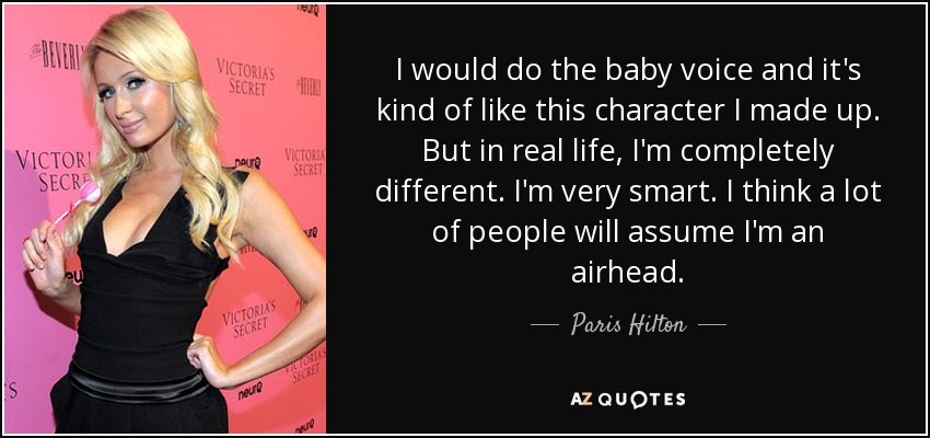 I would do the baby voice and it's kind of like this character I made up. But in real life, I'm completely different. I'm very smart. I think a lot of people will assume I'm an airhead. - Paris Hilton