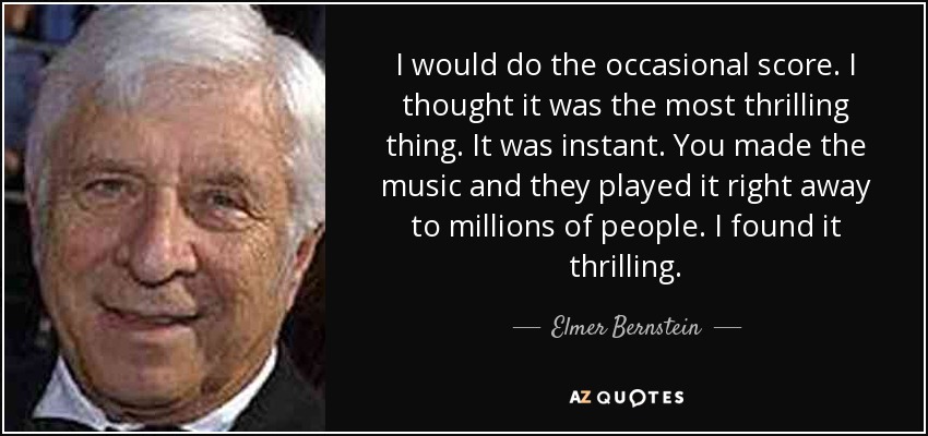 I would do the occasional score. I thought it was the most thrilling thing. It was instant. You made the music and they played it right away to millions of people. I found it thrilling. - Elmer Bernstein