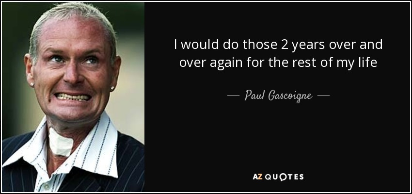 I would do those 2 years over and over again for the rest of my life - Paul Gascoigne