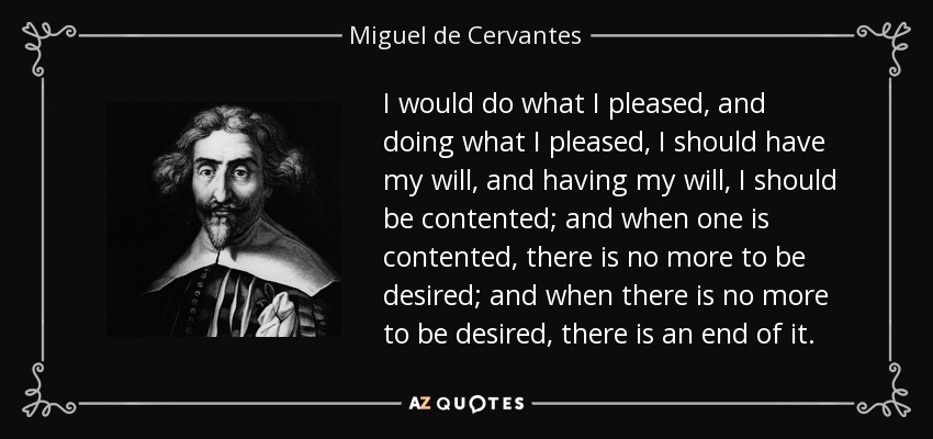 I would do what I pleased, and doing what I pleased, I should have my will, and having my will, I should be contented; and when one is contented, there is no more to be desired; and when there is no more to be desired, there is an end of it. - Miguel de Cervantes